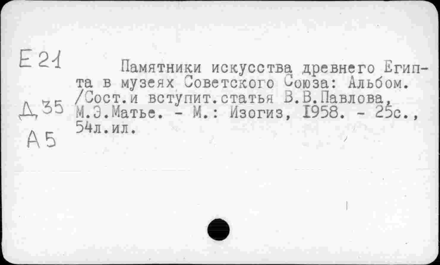 ﻿Е24
Д35
Ab
Памятники искусства древнего Египта в музеях Советского Союза: Альбом. /Сост.и вступит.статья В.В.Павлова, М.Э.Матье. - М.: Изогиз, 1958. - 25с., 54л.ил.